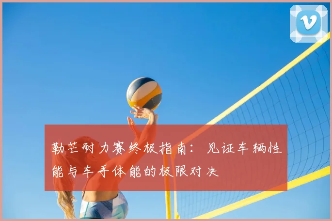 勒芒耐力赛终极指南：见证车辆性能与车手体能的极限对决
