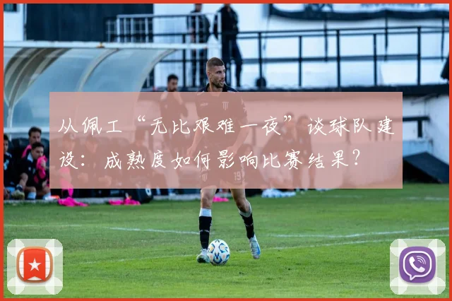从佩工“无比艰难一夜”谈球队建设：成熟度如何影响比赛结果？