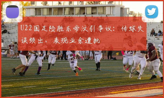 U22国足险胜东帝汶引争议：传球失误频出，表现业余遭批