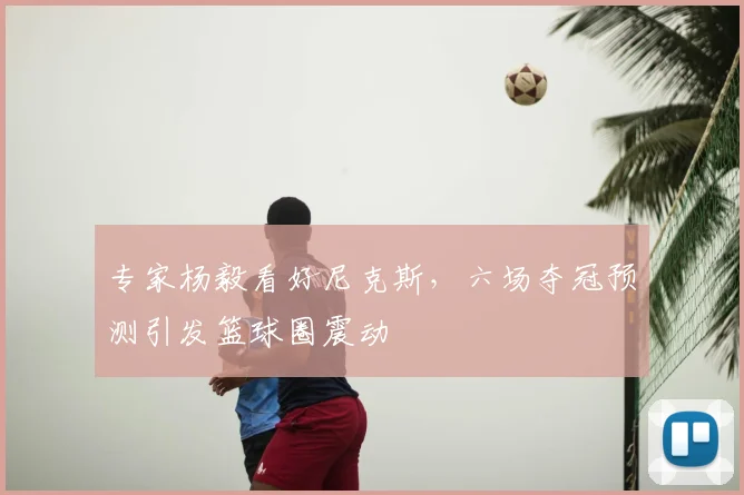 专家杨毅看好尼克斯，六场夺冠预测引发篮球圈震动