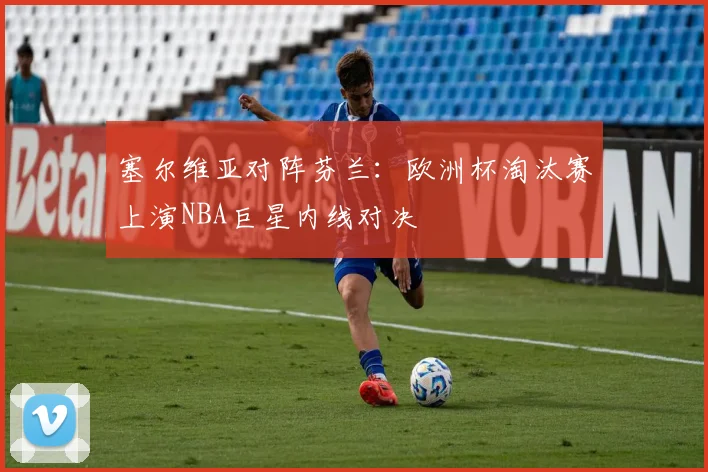 塞尔维亚对阵芬兰：欧洲杯淘汰赛上演NBA巨星内线对决