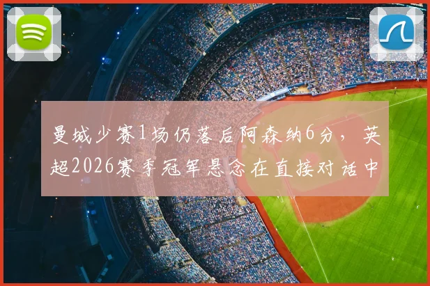 曼城少赛1场仍落后阿森纳6分，英超2026赛季冠军悬念在直接对话中延续
