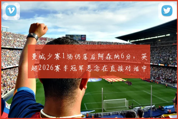 曼城少赛1场仍落后阿森纳6分，英超2026赛季冠军悬念在直接对话中延续
