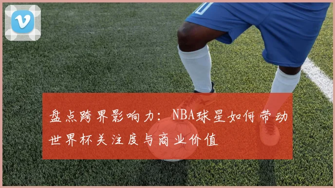 盘点跨界影响力：NBA球星如何带动世界杯关注度与商业价值