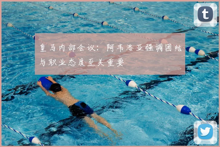 皇马内部会议：阿韦洛亚强调团结与职业态度至关重要