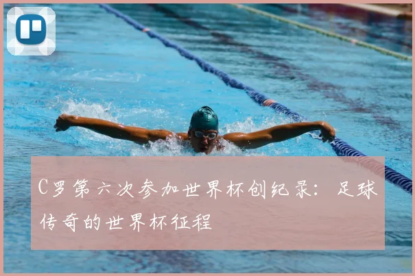 C罗第六次参加世界杯创纪录：足球传奇的世界杯征程