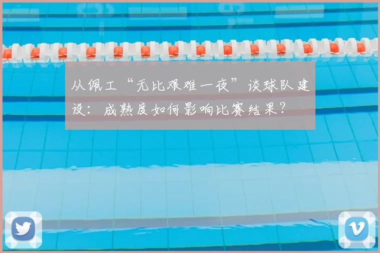 从佩工“无比艰难一夜”谈球队建设：成熟度如何影响比赛结果？