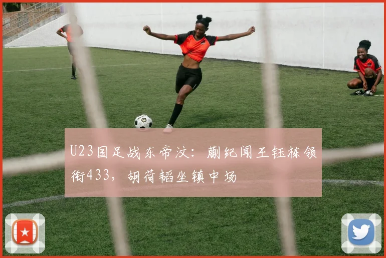U23国足战东帝汶：蒯纪闻王钰栋领衔433，胡荷韬坐镇中场