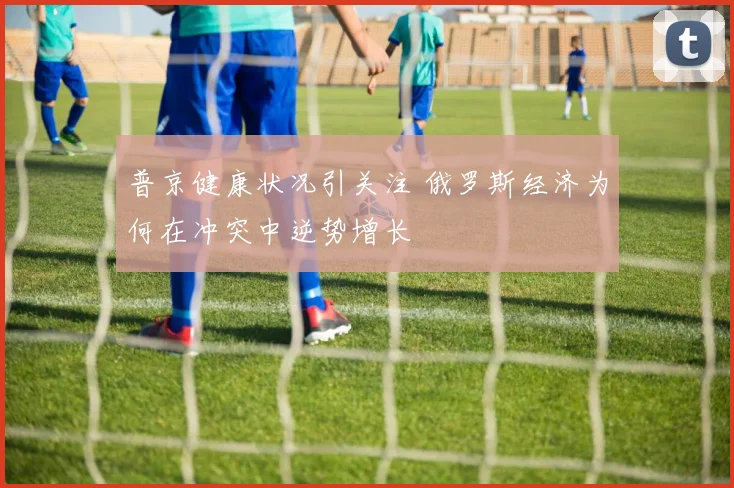 普京健康状况引关注 俄罗斯经济为何在冲突中逆势增长