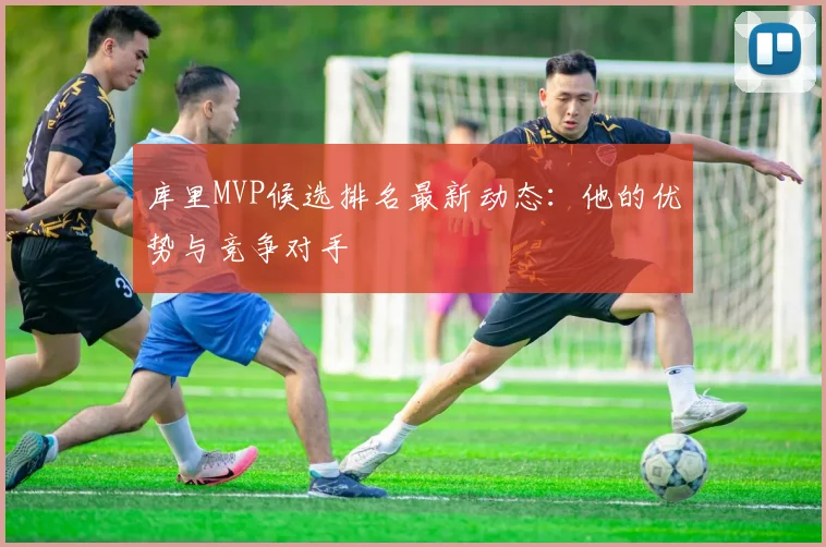 库里MVP候选排名最新动态：他的优势与竞争对手