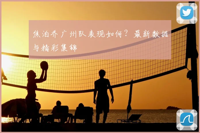 焦泊乔广州队表现如何？最新数据与精彩集锦