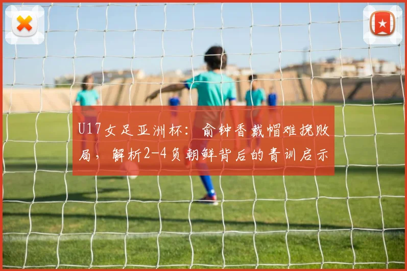U17女足亚洲杯：俞钟香戴帽难挽败局，解析2-4负朝鲜背后的青训启示