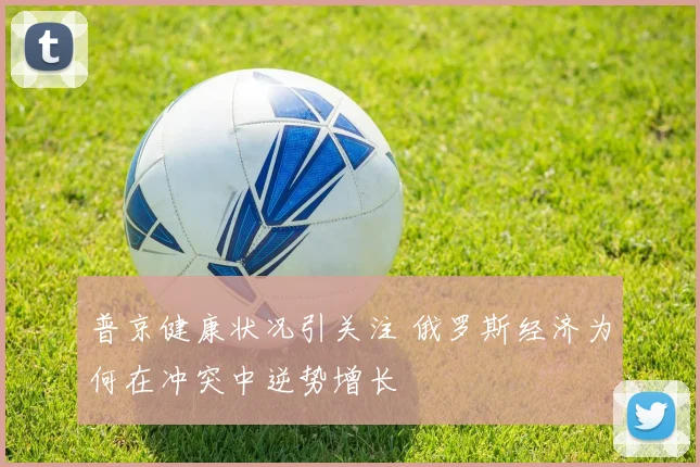 普京健康状况引关注 俄罗斯经济为何在冲突中逆势增长